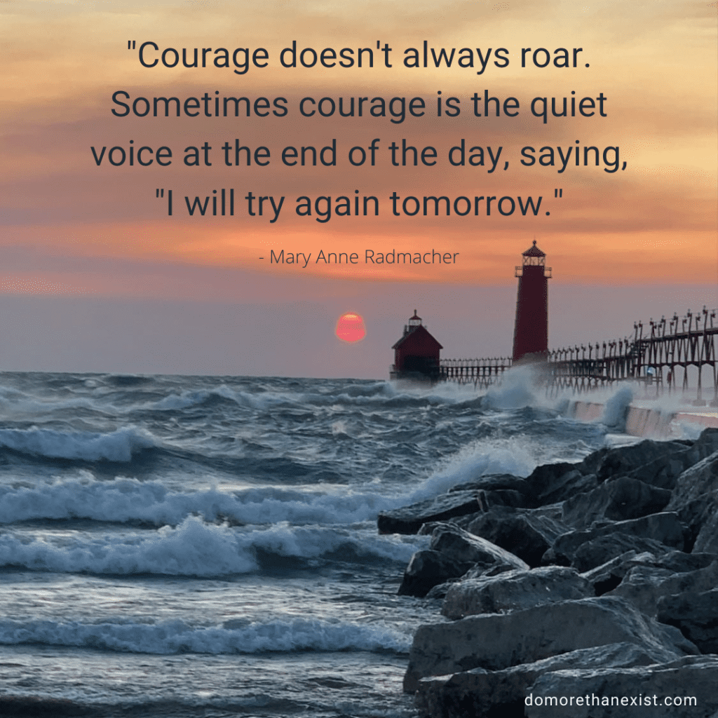 Courage doesn't always roar. Sometimes courage is the quiet voice at the end of the day, saying, "I will try again tomorrow." - Mary Anne Radmacher
